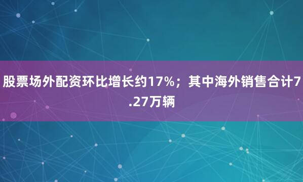 股票场外配资环比增长约17%；其中海外销售合计7.27万辆
