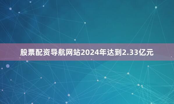 股票配资导航网站2024年达到2.33亿元