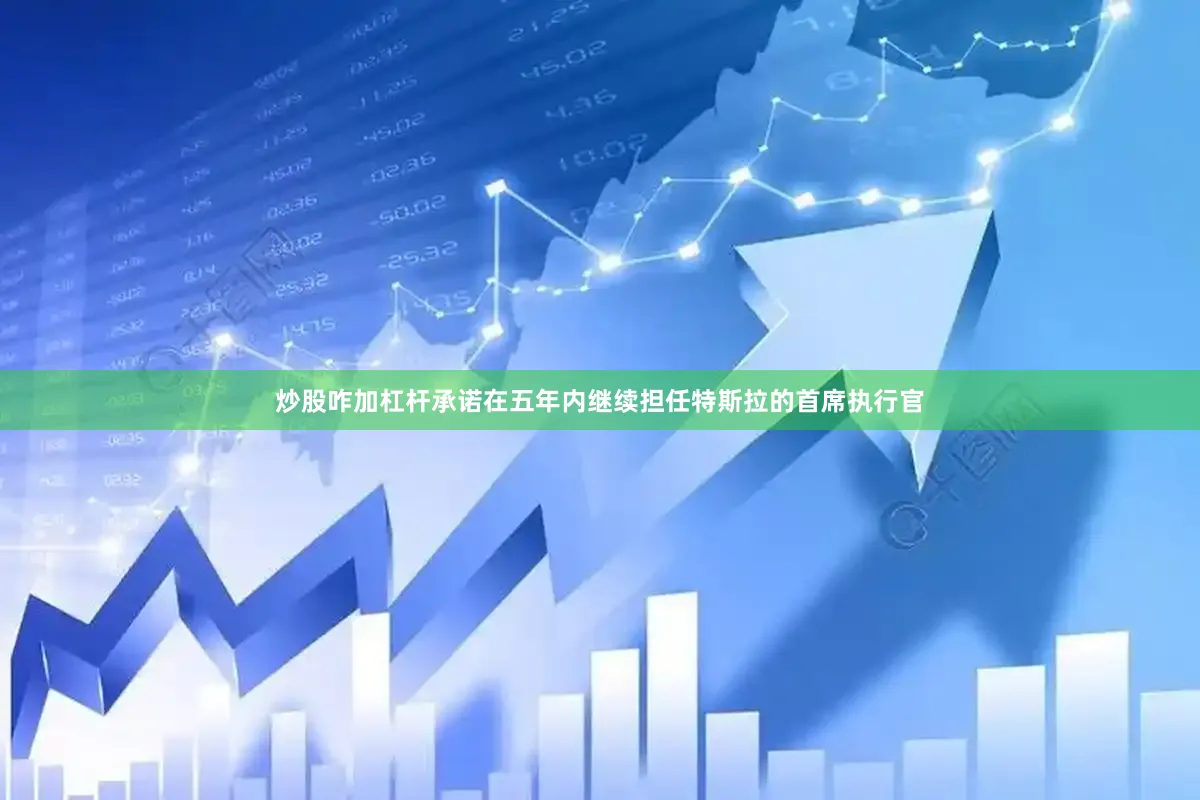 炒股咋加杠杆承诺在五年内继续担任特斯拉的首席执行官