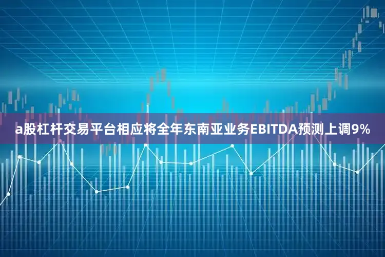 a股杠杆交易平台相应将全年东南亚业务EBITDA预测上调9%