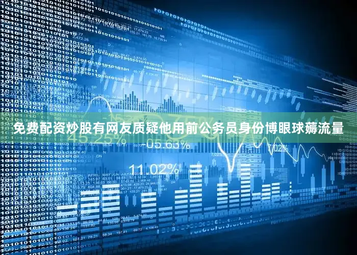 免费配资炒股有网友质疑他用前公务员身份博眼球薅流量