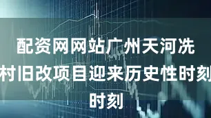 配资网网站广州天河冼村旧改项目迎来历史性时刻