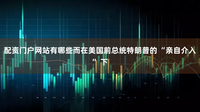 配资门户网站有哪些而在美国前总统特朗普的 “亲自介入” 下