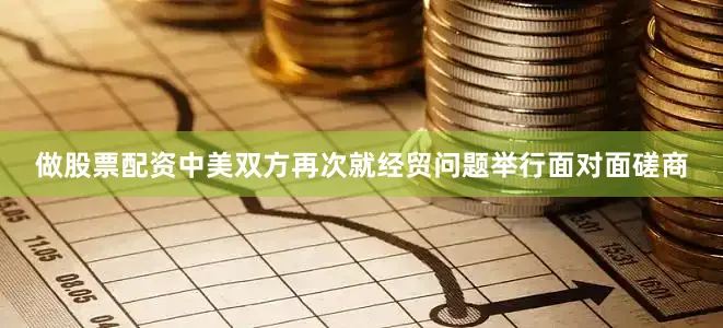 做股票配资中美双方再次就经贸问题举行面对面磋商