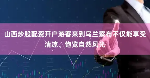 山西炒股配资开户游客来到乌兰察布不仅能享受清凉、饱览自然风光