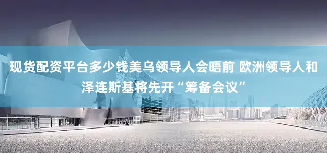 现货配资平台多少钱美乌领导人会晤前 欧洲领导人和泽连斯基将先开“筹备会议”