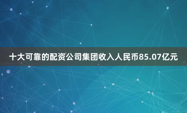 十大可靠的配资公司集团收入人民币85.07亿元