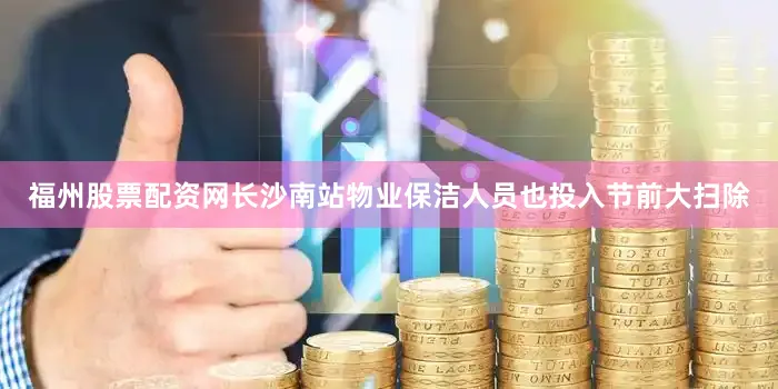 福州股票配资网长沙南站物业保洁人员也投入节前大扫除