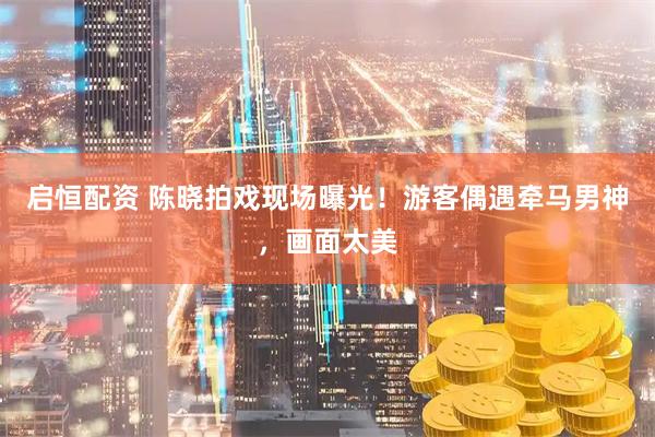 启恒配资 陈晓拍戏现场曝光！游客偶遇牵马男神，画面太美