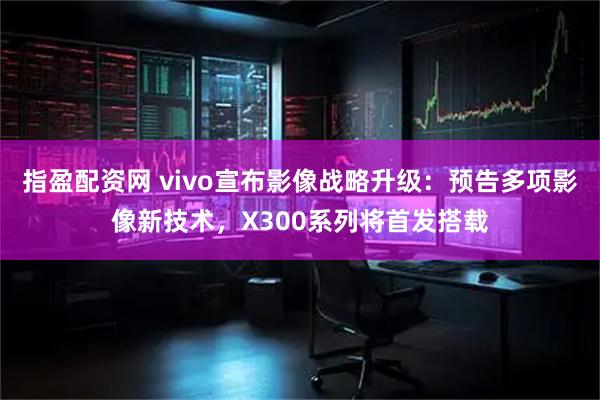 指盈配资网 vivo宣布影像战略升级：预告多项影像新技术，X300系列将首发搭载