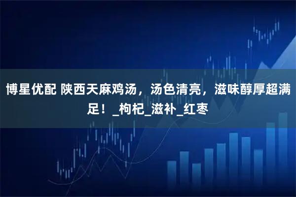 博星优配 陕西天麻鸡汤，汤色清亮，滋味醇厚超满足！_枸杞_滋补_红枣