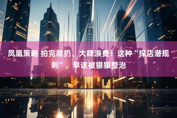 凤凰策略 拍完就扔、大肆浪费！这种“探店潜规则”，早该被狠狠整治