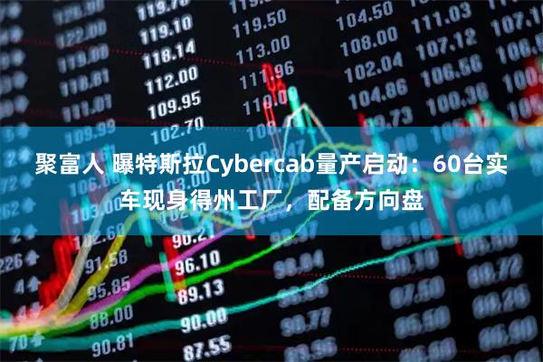 聚富人 曝特斯拉Cybercab量产启动：60台实车现身得州工厂，配备方向盘