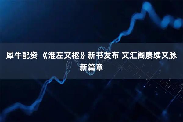 犀牛配资 《淮左文枢》新书发布 文汇阁赓续文脉新篇章
