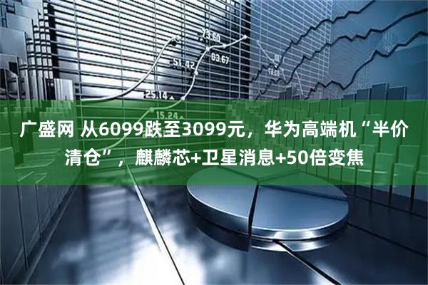 广盛网 从6099跌至3099元，华为高端机“半价清仓”，麒麟芯+卫星消息+50倍变焦