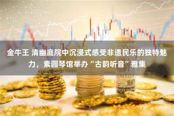 金牛王 清幽庭院中沉浸式感受非遗民乐的独特魅力，素园琴馆举办“古韵听音”雅集